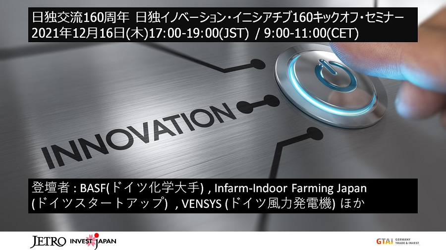 日独交流160周年日独イノベーション・イニシアチブ160キックオフ・セミナー 2021年12月16日(木曜)17:00-19:00(JST) 9:00-11:00(CET)登壇者:BASF(ドイツ化学大手)、Infarm-Indoor Urban Farming Japan(ドイツスタートアップ)、VENSYS(ドイツ風力発電機)ほか 日独交流160周年日独イノベーション・イニシアチブ160キックオフ・セミナー 2021年12月16日(木曜)17:00-19:00(JST) 9:00-11:00(CET)登壇者:BASF(ドイツ化学大手)、Infarm-Indoor Urban Farming Japan(ドイツスタートアップ)、VENSYS(ドイツ風力発電機)ほか