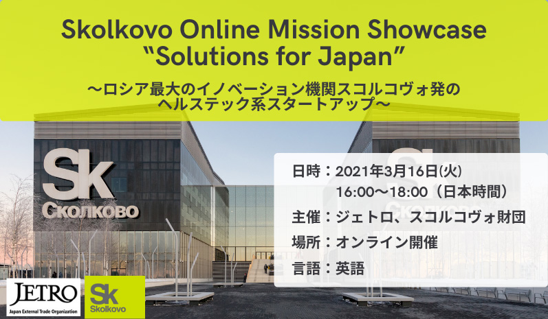 Skolkovo Online Mission Showcase “Solutions for Japan”―ロシア最大のイノベーション機関スコルコヴォ発のヘルステック系スタートアップ―、2021年3月16日（火曜）日本時間16時00分～18時00分に開催。主催はジェトロ、スコルコヴォ財団。オンライン開催、使用言語は英語。