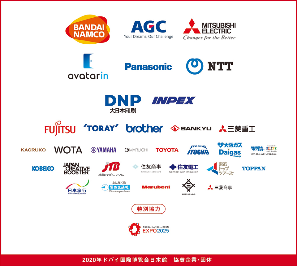 「2020年ドバイ国際博覧会日本館 協賛企業団体」、
株式会社バンダイナムコホールディングス、
AGC株式会社、
三菱電機株式会社、
アバターイン株式会社、
パナソニック株式会社、
日本電信電話株式会社、
大日本印刷株式会社、
株式会社INPEX、
富士通株式会社、
東レ株式会社、
ブラザー工業株式会社、
山九株式会社、
三菱重工業株式会社、
株式会社KAORUKO、
WOTA 株式会社、
ヤマハ株式会社、
マルイチセーリング株式会社、
トヨタ自動車株式会社、
伊藤忠商事株式会社、
大阪ガス株式会社、
KNT-CTホールディングス株式会社、
株式会社神戸製鋼所、
Japan Creative Booster、
株式会社 JTB、
住友商事株式会社、
住友電気工業株式会社、
東武トップツアーズ株式会社、
凸版印刷株式会社、
株式会社日本旅行、
株式会社阪急交通社、
丸紅株式会社、
三井物産株式会社、
三菱商事株式会社、 特別協力
公益社団法人 2025年日本国際博覧会協会
