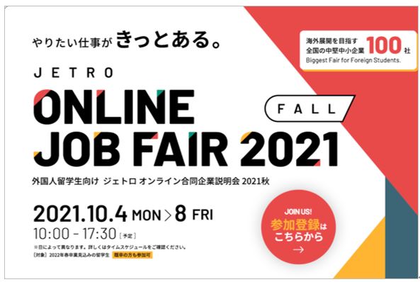 やりたい仕事がきっとある。外国人留学生向けジェトロオンライン合同企業説明会2021秋を10月4日（月曜）から10月8日（金）まで、毎日10時から17時30分の間開催します。海外展開を目指す全国の中堅中小企業100社以上が参加します。