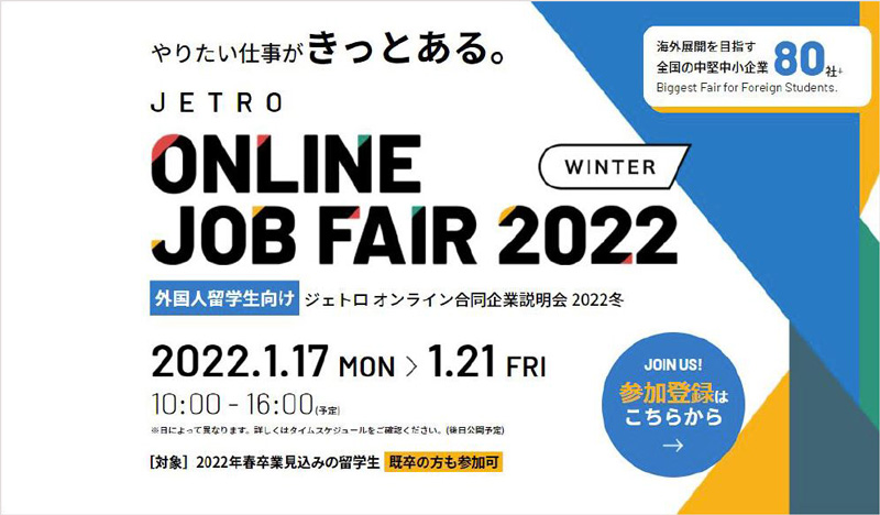 やりたい仕事がきっとある。外国人留学生向けジェトロオンライン合同企業説明会2022冬を2022年1月17日（月曜）から1月21日（金）まで、毎日10時から16時00分の間開催します。海外展開を目指す全国の中堅中小企業80社以上が参加します。対象2022 春卒業見込みの留学生・既卒の方も参加可