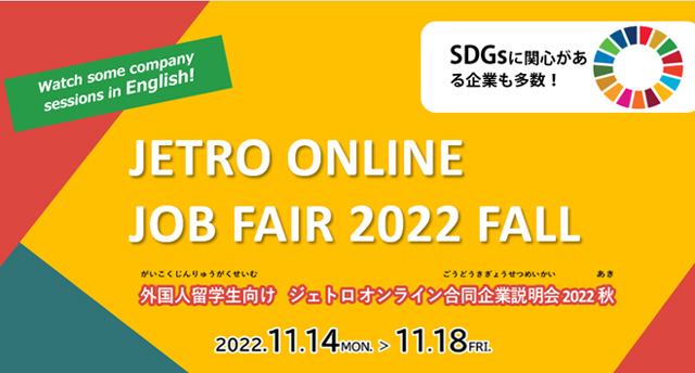 ジェトロ オンライン合同企業説明会 2022 秋 特設ウェブサイト 外国人留学生向けジェトロオンライン合同企業説明会2022秋は11月14日（月曜日）から11月１８日日（金曜日）まで開催いたします。SDGsに関心がある企業が多数参加し、いくつか英語で発表する企業もあります。