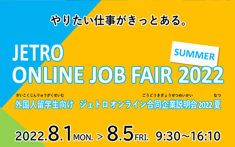 やりたい仕事がきっとある。外国人留学生向けジェトロオンライン合同企業説明会2022夏は8月1日（月曜日）から8月5日（金曜日）まで、毎日9時半から16時10分の間で開催いたします。海外展開を目指す全国の中堅中小企業約130社が参加します。