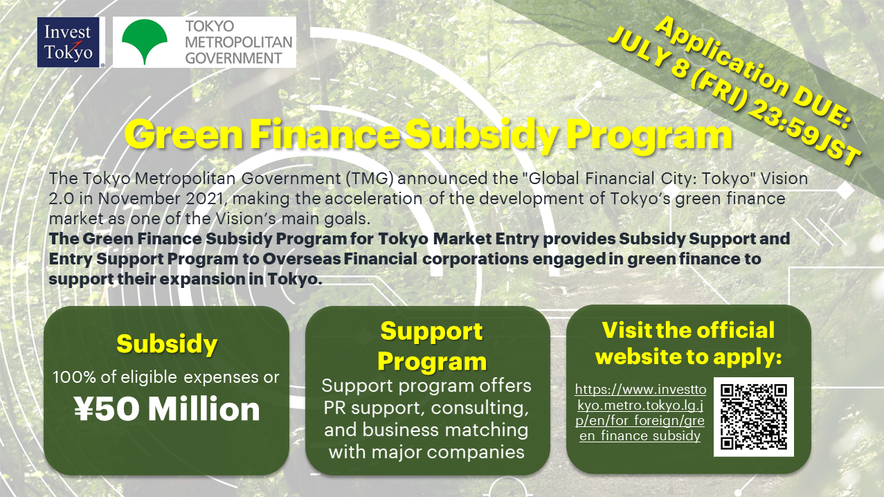 Invest Tokyo TOKYO.METROPOLITAN GOVERNMENT.Application DUE: JULY 8(FRI)23:59JST.Green Finance Subsidy Program.The Tokyo Metropolitan Government(TMG) announced the global financial city:tokyo vision 2.0 in November, making the acceleration of development Tokyo's green finance marke as one of the Vision's main goals.The Green Finance Subsidy Program for Tokyo Market Entry provides Subsidy Support and Entry Support Program to Overseas Financial corporations engaged in green finance to support their expansion in Tokyo.Subsidy.100% of eligible expenses or ￥50 Million.Support Program.Support program offers PR support,consulting,and business matching with major companies.Vist official website to apply:https://www/investtokyo.metro.tokyo.lg.ip/en/for_forreign/green_finance_subsidy