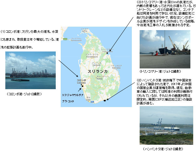 スリランカの主な港湾は3つ。西部にあるコロンボ港はスリランカ最大の港湾。水深にも恵まれ、取扱量は年々増加している。港湾の拡張計画も進行中。南部にあるハンバントタ港：前政権下で中国資本によって建設された港で、2017年より中国の国営企業が運営権を取得。現在、自動車の輸入に際しては同港の利用が義務付けられているが、それ以外の商業利用は未だ限定的。周囲にEPZ（輸出加工区）の建設計画が進む。北東部にあるトリンコマリー港：水深23ｍの良港だが、内戦の影響もあって近代化が遅れている。ガントリークレーンなどの設備は無く、コンテナ船は同港を利用できない状況。設備拡充に向けた計画が進行中で、現在はシンガポール企業が港湾デザインを作成している段階。今後港湾工事の入札が実施される予定。