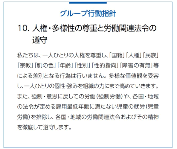 グループ行動指針 10．人権・多様性の尊重と労働関連法令の順守。私たちは、一人ひとりの人権を尊重し、「国籍」「人権」「民族」「宗教」「肌の色」「年齢」「性別」「性的指向」「障害の有無」等による差別となる行為は行いません。多様な価値観を受容し、一人ひとりの個性・強みを組織の力にまで高めています。また、強制・意思に反しての労働（強制労働）や、各国・地域の法令が定める雇用最低年齢に満たない児童の就労（児童労働）を排除し、各国・地域の労働関連法令およびその精神を徹底して遵守します。 