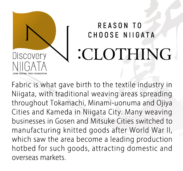 Reason to choose Niigata: clothing. Fabric is what gave birth to the textile industry in Niigata, with traditional weaving areas spreading throughout Tokamachi, Minami-uonuma and Ojiya Cities and Kameda in Niigata City. Many weaving businesses in Gosen and Mitsuke Cities switched to manufacturing knitted goods after World War II, which saw the area become a leading production hotbed for such goods, attracting domestic and overseas markets.