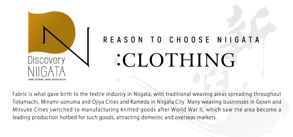 Reason to choose Niigata: clothing. Fabric is what gave birth to the textile industry in Niigata, with traditional weaving areas spreading throughout Tokamachi, Minami-uonuma and Ojiya Cities and Kameda in Niigata City. Many weaving businesses in Gosen and Mitsuke Cities switched to manufacturing knitted goods after World War II, which saw the area become a leading production hotbed for such goods, attracting domestic and overseas markets. 