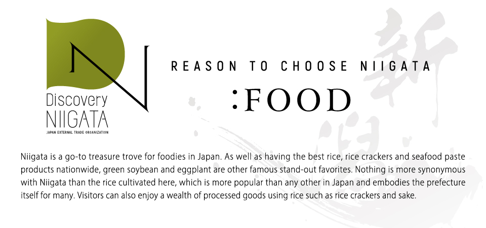 Niigata is a go-to treasure trove for foodies in Japan. As well as having the best rice, rice crackers and seafood paste products nationwide, green soybean and eggplant are other famous stand-out favorites. Nothing is more synonymous with Niigata than the rice cultivated here, which is more popular than any other in Japan and embodies the prefecture itself for many. Visitors can also enjoy a wealth of processed goods using rice such as rice crackers and sake.
