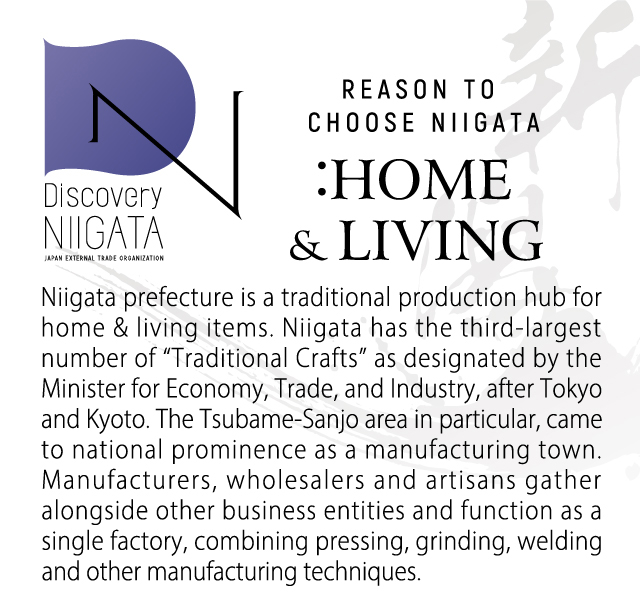 Reason to Choose Niigata: Home & Living. Niigata prefecture is a traditional production hub for home & living items. Niigata has the third-largest number of “Traditional Crafts” as designated by the Minister for Economy, Trade, and Industry, after Tokyo and Kyoto. The Tsubame-Sanjo area in particular, came to national prominence as a manufacturing town. Manufacturers, wholesalers and artisans gather alongside other business entities and function as a single factory, combining pressing, grinding, welding and other manufacturing techniques. 