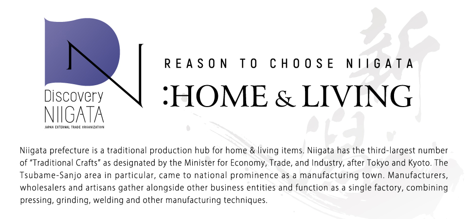 Reason to Choose Niigata: Home & Living. Niigata prefecture is a traditional production hub for home & living items. Niigata has the third-largest number of “Traditional Crafts” as designated by the Minister for Economy, Trade, and Industry, after Tokyo and Kyoto. The Tsubame-Sanjo area in particular, came to national prominence as a manufacturing town. Manufacturers, wholesalers and artisans gather alongside other business entities and function as a single factory, combining pressing, grinding, welding and other manufacturing techniques. 