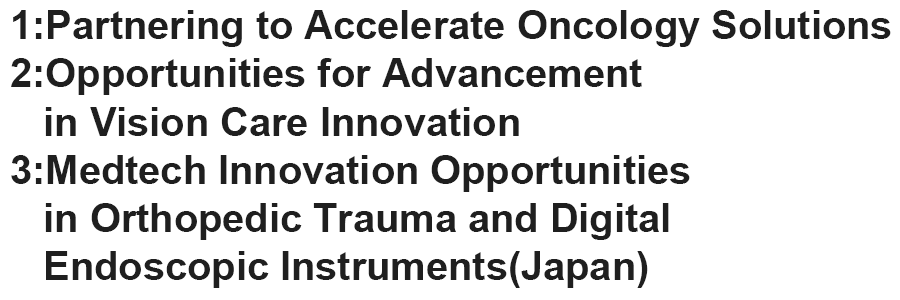  1:Partnering to Accelerate Oncology Solutions 2:Opportunities for Advancement in Vision Care Innovation 3:Medtech Innovation Opportunities in Orthopedic Trauma and Digital Endoscopic Instruments(Japan)