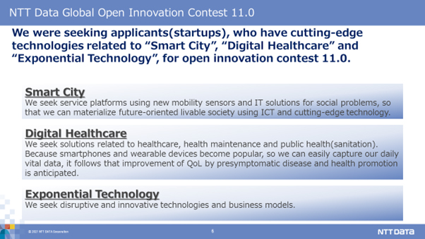 NTT Data Global Open Innovation Contest 11.0.We were seeking applicants(startups), who have cutting-edge technologies related to “Smart City”, “Digital Healthcare” and “Exponential Technology”, for open innovation contest 11.0. Smart City:We seek service platforms using new mobility sensors and IT solutions for social problems, so that we can materialize future-oriented livable society using ICT and cutting-edge technology. Digital Healthcare:We seek solutions related to healthcare, health maintenance and public health(sanitation). Because smartphones and wearable devices become popular, so we can easily capture our daily vital data, it follows that improvement of QoL by presymptomatic disease and health promotion is anticipated. Exponential Technology:We seek disruptive and innovative technologies and business models.