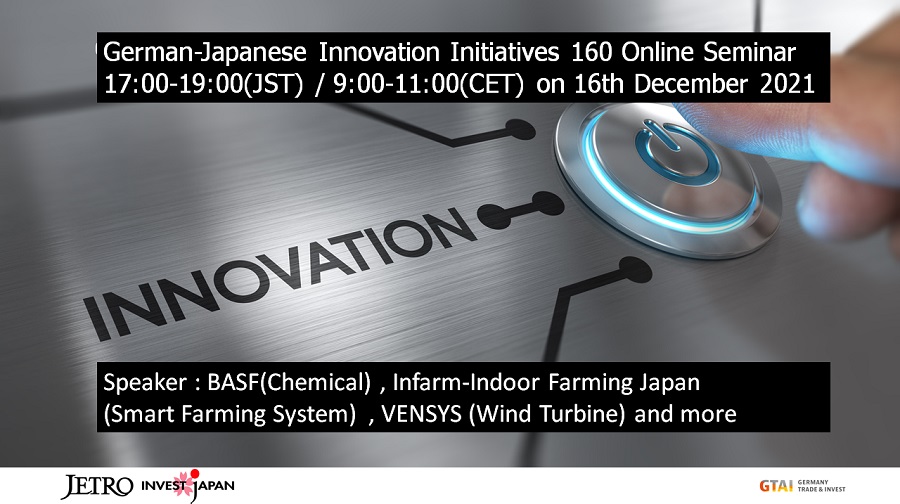 German-Japanese Innovation Initiatives 160 Online Seminar17:00-19:00(JST) / 9:00-11:00(CET) on16th December Speaker:BASF(Chemical),Infarm-Indoor Farming Japan(Smart Farming System),VENSYS(Wind Turbine)and more