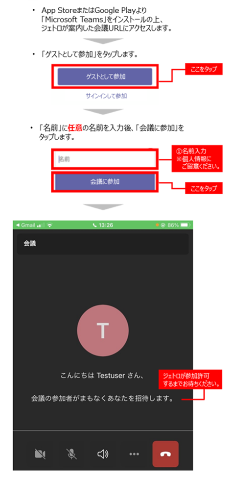 スマートフォンの場合:1.App StoreまたはGoogle Playより「Microsoft Teams」をインストールの上、ジェトロが案内した会議URLにアクセスします。2.続いて表示された画面「ゲストとして参加」をタップします。3.続いて表示された画面「名前」に任意の名前を入力後、「会議に参加」をタップします。4.続いて表示された画面でジェトロが参加許可するまでお待ちください。