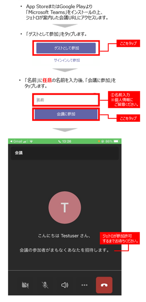 スマートフォンの場合：1.App StoreまたはGoogle Playより「Microsoft Teams」をインストールの上、ジェトロが案内した会議URLにアクセスします。2.続いて表示された画面「ゲストとして参加」をタップします。3.続いて表示された画面「名前」に任意の名前を入力後、「会議に参加」をタップします。4.続いて表示された画面でジェトロが参加許可するまでお待ちください。