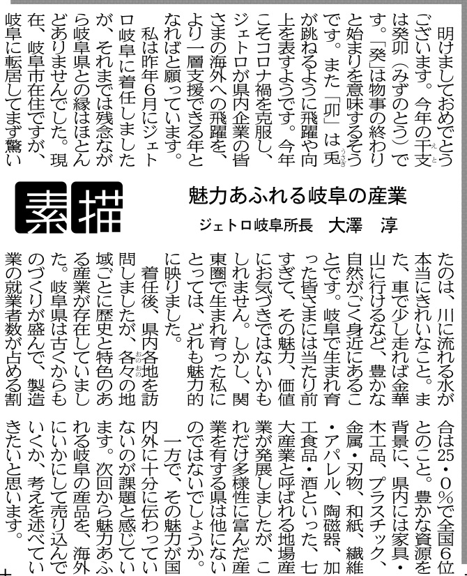 明けましておめでとうございます。今年の干支は癸卯（みずのとう）です。「癸」は物事の終わりと始まりを意味するそうです。また「卯」は兎が跳ねるように飛躍や向上を表すようです。今年こそコロナ禍を克服し、ジェトロが県内企業の皆さまの海外への飛躍を、より一層支援できる年となればと願っています。私は昨年６月にジェトロ岐阜に着任しましたが、それまでは残念ながら岐阜県との縁はほとんどありませんでした。現在、岐阜市在住ですが、岐阜に 転居してまず驚いたのは、川に流れる水が本当にきれいなこと。また、車で少し走れば金華山に行けるなど、豊かな自然がごく身近にあることです。岐阜で生まれ育った皆さまには当たり前すぎて、その魅力、価値にお気づきではないかもしれません。しかし、関東圏で生まれ育った私にとっては、どれも魅力的に映りました。 　着任後、県内各地を訪問しましたが、各々の地域ごとに歴史と特色のある産業が存在していました。岐阜県は古くからものづくりが盛んで、製造業の就業者数が占める割合は２５．０％で全国６位とのこと。豊かな資源を背景に、県内には家具・木工品、プラスチック、金属・刃物、和紙、繊維・アパレル、陶磁器、加工食品・酒といった、七大産業と呼ばれる地場産業が発展しましたが、これだけ多様性に富んだ産業を有する県は他にないのではないでしょうか。 一方で、その魅力が国内外に十分に伝わっていないのが課題と感じています。次回から魅力あふれる岐阜の産品を、海外にいかにして売り込んでいくか、考えを述べていきたいと思います。