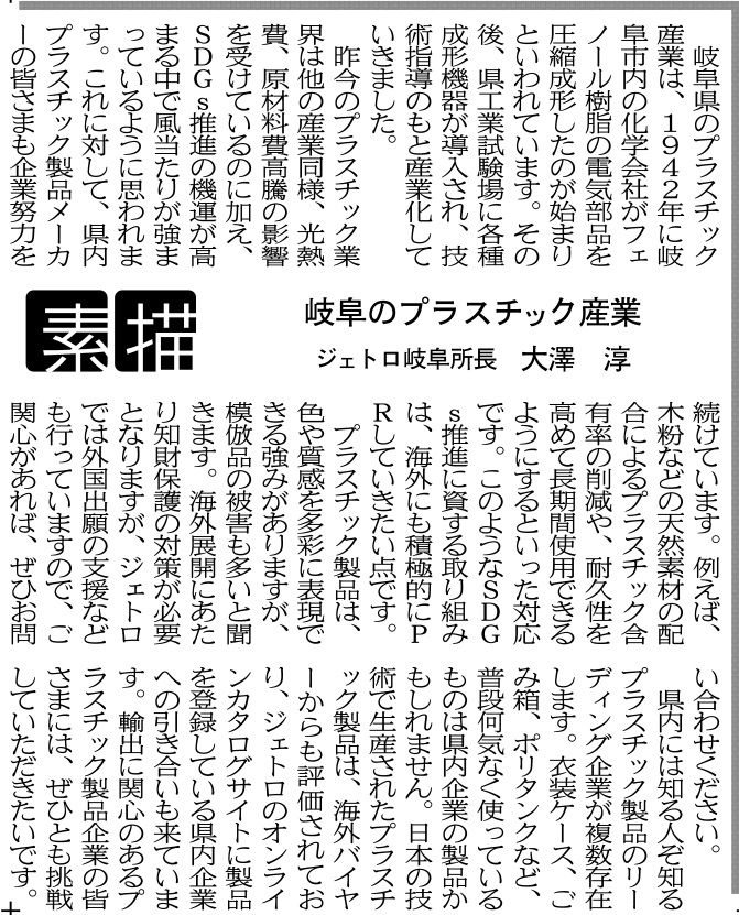 岐阜県のプラスチック産業は、1942年に岐阜市内の化学会社がフェノール樹脂の電気部品を圧縮成形したのが始まりといわれています。その後、県工業試験場に各種成形機器が導入され、技術指導のもと産業化していきました。 　昨今のプラスチック業界は他の産業同様、光熱費、原材料費高騰の影響を受けているのに加え、ＳＤＧｓ推進の機運が高まる中で風当たりが強まっているように思われます。これに対して、県内プラスチック製品メーカーの皆さまも企業努力を続けています。例えば、木粉などの天然素材の配合によるプラスチック含有率の削減や、耐久性を高めて長期間使用できるようにするといった対応です。このようなＳＤＧｓ推進に資する取り組みは、海外にも積極的にＰＲしていきたい点です。 　プラスチック製品は、色や質感を多彩に表現できる強みがありますが、模倣品の被害も多いと聞きます。海外展開にあたり知財保護の対策が必要となりますが、ジェトロでは外国出願の支援なども行っていますので、ご関心があれば、ぜひお問い合わせください。 　県内には知る人ぞ知るプラスチック製品のリーディング企業が複数存在します。衣装ケース、ごみ箱、ポリタンクなど、普段何気なく使っているものは県内企業の製品かもしれません。日本の技術で生産されたプラスチック製品は、海外バイヤーからも評価されており、ジェトロのオンラインカタログサイトに製品を登録している県内企業への引き合いも来ています。輸出に関心のあるプラスチック製品企業の皆さまには、ぜひとも挑戦していただきたいです。 