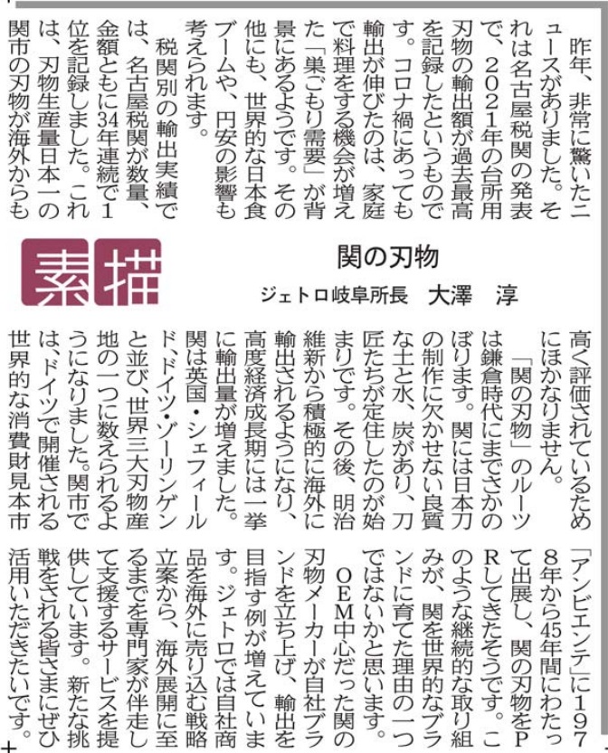 昨年、非常に驚いたニュースがありました。それは名古屋税関の発表で、２０２１年の台所用刃物の輸出額が過去最高を記録したというものです。コロナ禍にあっても輸出が伸びたのは、家庭で料理をする機会が増えた「巣ごもり需要」が背景にあるようです。その他にも、世界的な日本食ブームや、円安の影響も考えられます。 　税関別の輸出実績では、名古屋税関が数量、金額ともに３４年連続で１位を記録しました。これは、刃物生産量日本一の関市の刃物が海外からも高く評価されているためにほかなりません。 　「関の刃物」のルーツは鎌倉時代にまでさかのぼります。関には日本刀の制作に欠かせない良質な土と水、炭があり、刀匠たちが定住したのが始まりです。その後、明治維新から積極的に海外に輸出されるようになり、高度経済成長期には一挙に輸出量が増えました。関は英国・シェフィールド、ドイツ・ゾーリンゲンと並び、世界三大刃物産地の一つに数えられるようになりました。関市では、ドイツで開催される世界的な消費財見本市「アンビエンテ」に１９７８年から４５年間にわたって出展し、関の刃物をＰＲしてきたそうです。このような継続的な取り組みが、関を世界的なブランドに育てた理由の一つではないかと思います。 　ＯＥＭ中心だった関の刃物メーカーが自社ブランドを立ち上げ、輸出を目指す例が増えています。ジェトロでは、自社商品を海外に売り込む戦略立案から、海外展開に至るまでを専門家が伴走して支援するサービスを提供しています。新たな挑戦をされる皆さまにぜひ活用いただきたいです。 