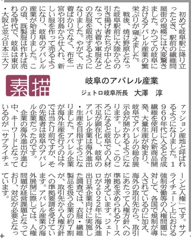 初めて岐阜駅に降り立ったとき、駅前の繊維問屋街の規模には大変驚きました。かつての岐阜におけるアパレル産業の繁栄ぶりが窺えました。 戦後、焼け野原となった岐阜駅前に大陸からの引き揚げ者たちが中心となって、古着や軍服などの衣服を販売するようになりました。やがて、古着ばかりでなく、布を一宮や羽島から仕入れ、新しい服を作って売るようになり、岐阜のアパレル産業が始まりました。この頃、既製服は作れば売れる時代で、岐阜は東京・大阪と並ぶ日本三大ファッション産地と呼ばれるようになりました。1960年代に入ると合成繊維を使用した新商品開発、大量生産が始まり、岐阜でアパレルの総合展示会が開かれるようになります。しかし、このころになると岐阜での人材不足が顕在化し、岐阜のアパレル企業は海外進出・生産を目指すようになりました。アパレル企業が海外生産を行うのは今では当たり前ですが、その先駆者は岐阜のアパレル企業だったのです。 企業の海外進出が進む中、キーワードとなっているのが「サプライチェーンと人権」です。サプライチェーン上における強制労働等の人権問題に対して、各国で規制が導入されているのに加え、海外の取引先から、取引にあたって人権方針への準拠を求められるケースが増えています。ジェトロが2022年に海外進出日系企業向けに実施した調査では、衣服・繊維製品を扱う企業の約７割が、取引先から人権方針への準拠要請を受けています。アパレル産業の海外展開に際しては、人権問題が経営課題となっており、対応が必要となっています。 