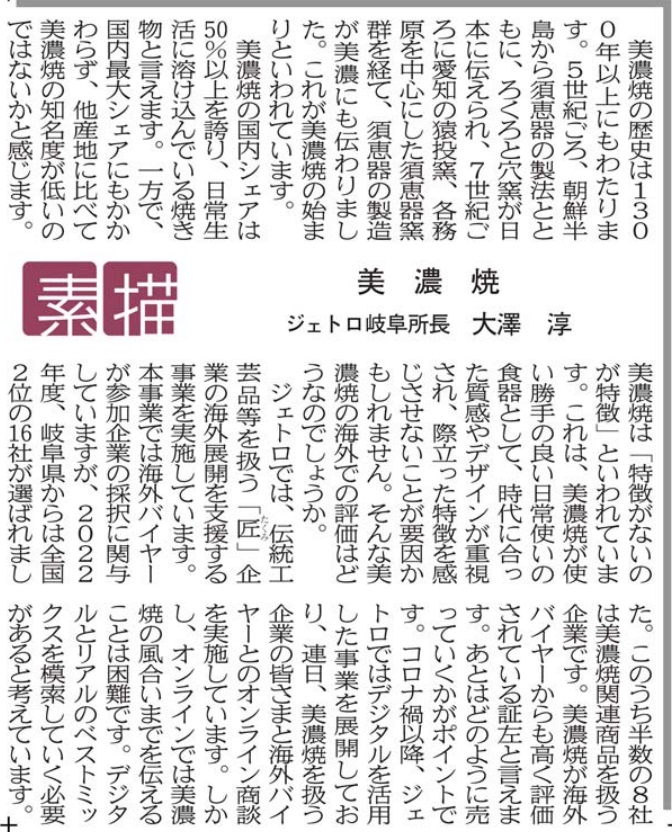 美濃焼の歴史は1300年以上にもわたります。５世紀ごろ、朝鮮半島から須恵器の製法とともに、ろくろと穴窯が日本に伝えられ、７世紀ごろに愛知の猿投窯、各務原を中心にした須恵器窯群を経て、須恵器の製造が美濃にも伝わりました。これが美濃焼の始まりといわれています。 美濃焼の国内シェアは５０％以上を誇り、日常生活に溶け込んでいる焼き物と言えます。一方で、国内最大シェアにもかかわらず、他産地に比べて美濃焼の知名度が低いのではないかと感じます。美濃焼は「特徴がないのが特徴」といわれています。これは、美濃焼が使い勝手の良い日常使いの食器として、時代に合った質感やデザインが重視され、際立った特徴を感じさせないことが要因かもしれません。そんな美濃焼の海外での評価はどうなのでしょうか。 ジェトロでは、伝統工芸品等を扱う「匠」企業の海外展開を支援する事業を実施しています。本事業では海外バイヤーが参加企業の採択に関与していますが、2022年度、岐阜県からは全国2位の16社が選ばれました。このうち半数の８社は美濃焼関連商品を扱う企業です。美濃焼が海外バイヤーからも高く評価されている証左と言えます。あとはどのように売っていくかがポイントです。コロナ禍以降、ジェトロではデジタルを活用した事業を展開しており、連日、美濃焼を扱う企業の皆さまと海外バイヤーとのオンライン商談を実施しています。しかし、オンラインでは美濃焼の風合いまでを伝えることは困難です。デジタルとリアルのベストミックスを模索していく必要があると考えています。 