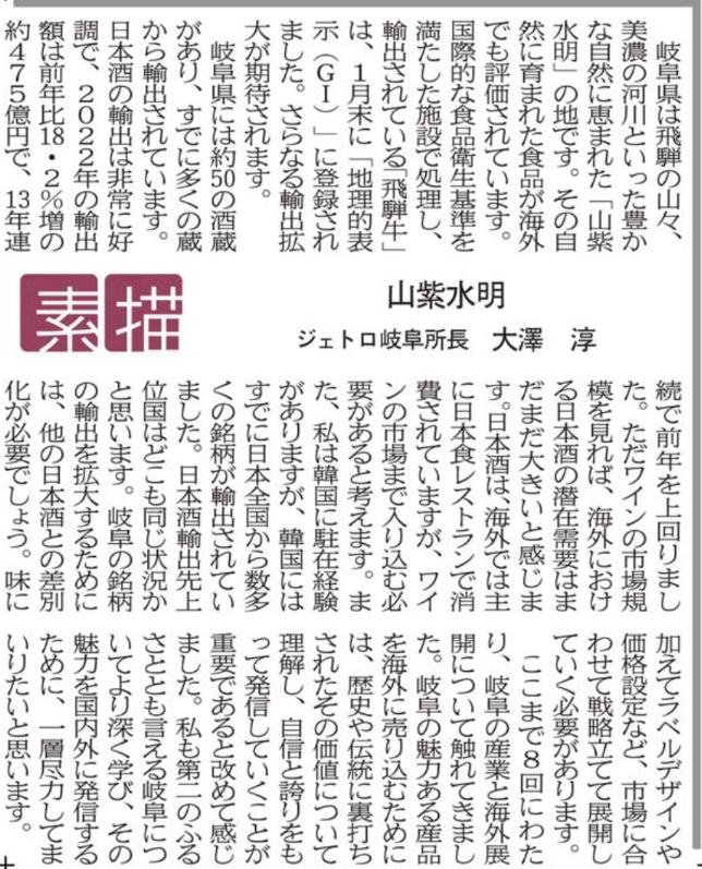 岐阜県は飛騨の山々、美濃の河川といった豊かな自然に恵まれた「山紫水明」の地です。その自然に育まれた食品が海外でも評価されています。国際的な食品衛生基準を満たした施設で処理し、輸出されている「飛騨牛」は、１月末に「地理的表示（ＧＩ）」に登録されました。更なる輸出拡大が期待されます。 　岐阜県には約50の酒蔵があり、すでに多くの蔵から輸出されています。日本酒の輸出は非常に好調で、2022年の輸出額は前年比18.2％増の約475億円で、１３年連続で前年を上回りました。ただワインの市場規模を見れば、海外における日本酒の潜在需要はまだまだ大きいと感じます。日本酒は、海外では主に日本食レストランで消費されていますが、ワインの市場まで入り込む必要があると考えます。また、私は韓国に駐在経験がありますが、韓国にはすでに日本全国から数多くの銘柄が輸出されていました。日本酒輸出先上位国はどこも同じ状況かと思います。岐阜の銘柄の輸出を拡大するためには、他の日本酒との差別化が必要でしょう。味に加えてラベルデザインや価格設定など、市場に合わせて戦略立てて展開していく必要があります。 　ここまで８回にわたり、岐阜の産業と海外展開について触れてきました。岐阜の魅力ある産品を海外に売り込むためには、歴史や伝統に裏打ちされたその価値について理解し、自信と誇りをもって発信していくことが重要であると改めて感じました。私も第二のふるさととも言える岐阜についてより深く学び、その魅力を国内外に発信するために、一層尽力してまいりたいと思います。 