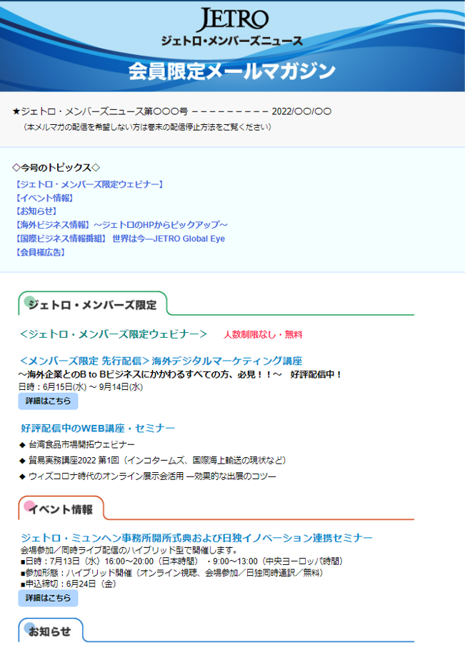 ★ジェトロ・メンバーズニュース第〇〇〇号 －－－－－－ 2022/〇〇/〇〇 ～～～～～～～～～～～～～～～～～～～～～～～～～～～～～～～～～～ （本メルマガの配信を希望しない方は巻末の配信停止方法をご覧ください） ＝＝＝＝＝＝＝＝＝＝＝＝＝＝＝＝＝＝＝＝＝＝＝＝＝＝＝＝＝＝＝＝＝＝ 今号のトピックス ＝＝＝＝＝＝＝＝＝＝＝＝＝＝＝＝＝＝＝＝＝＝＝＝＝＝＝＝＝＝＝＝＝＝ 【＜ジェトロ・メンバーズ限定ウェビナー】 【イベント情報】 【お知らせ】 【海外ビジネス情報】 ～ジェトロのHPからピックアップ～ 【国際ビジネス情報番組】世界は今―JETRO Global Eye 【会員様広告】 ―――――――――――――――――――――――――――――――――――― 【ジェトロ・メンバーズ限定ウェビナー】 　人数制限なし・無料 ―――――――――――――――――――――――――――――――――――― ◇＜メンバーズ限定 先行配信＞海外デジタルマーケティング講座 ～海外企業とのB to Bビジネスにかかわるすべての方、必見！！～ 日時：6月15日(水) ～ 9月14日(水) 　好評配信中！ ■詳細はこちら 好評配信中のWEB講座・セミナー（人数制限なし・無料） ◇＜アンコール放送＞ 台湾食品市場開拓ウェビナー ◇貿易実務講座2022 第1回（インコタームズ、国際海上輸送の現状など） ◇ウィズコロナ時代のオンライン展示会活用 ―効果的な出展のコツ― 配信開始！ ―――――――――――――――――――――――――――――――――――― 【イベント情報】 ―――――――――――――――――――――――――――――――――――― ◇ジェトロ・ミュンヘン事務所開所式典および日独イノベーション連携セミナー 会場参加/同時ライブ配信のハイブリッド型で開催します。 ■日時：7月13日（水）16:00～20:00（日本時間）・9:00～13:00（中央ヨーロッパ時間） ■参加形態：ハイブリッド開催（オンライン視聴、会場参加／日独同時通訳／無料） ■申込締切：6月24日（金） ■詳細はこちら ―――――――――――――――――――――――――――――――――――― 【お知らせ】 ――――――――――――――――――――――――――――――――――――