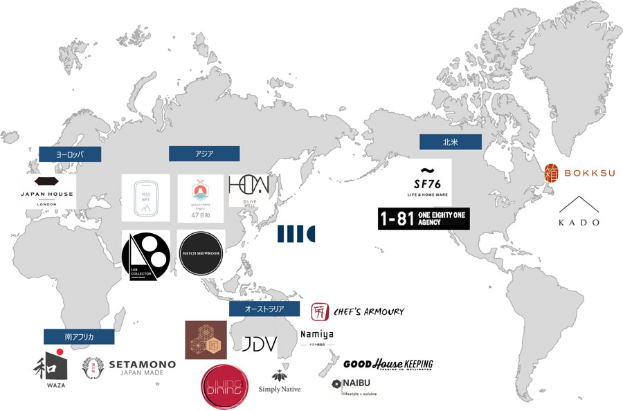 【北⽶】 1-81 Agency (店舗︓KADO, SF76) BokksuK.K 【アジア】 MIDWAY STUDIO LTD. 47HIYORI HOW Limited LAB Collector MATCH SHOWROOM LIMITED SUGOROKU Inc 【オーストラリア】 Namiya Miracle Factory Pty Ltd JDV STORE Nagomi Design // GRAZIOSO Pty Ltd Good House Keeping Ltd Naibu Ltd T/A Orient Homeware & Gifts Simply Native Living and Dining Pty Ltd 【ヨーロッパ】 Japan House London 【南アフリカ】 Setamono Japanese Homeware Waza Imports (Pty) Ltd