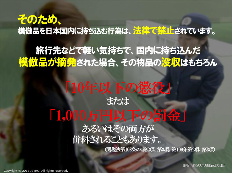 そのため、模倣品を日本国内に持ち込む行為は、法律で禁止されています。関税法第108条の4第2項、第3項、第109条第2項、第3項に基づき、旅行先などで軽い気持ちで、国内に持ち込んだ模倣品が摘発された場合、その物品の没収はもちろん「10年以下の懲役」、または「1,000万円以下の罰金」あるいはその両方が併科されることもあります。