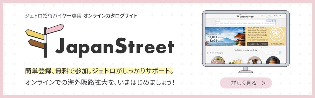 ジェトロ招待バイヤー専用 オンラインカタログサイト “Japan Street”簡単登録、無料で参加。ジェトロがしっかりサポート。オンラインでの海外販路拡大を、いまはじめましょう！ 詳しくはこちら