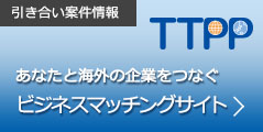 引き合い案件情報　あなたと海外の企業をつなぐ　TTPPビジネスマッチングサイト