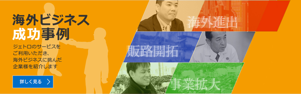 海外ビジネス成功事例：ジェトロのサービスを利用し、海外ビジネスに挑んだ企業様をご紹介します。詳しく見る