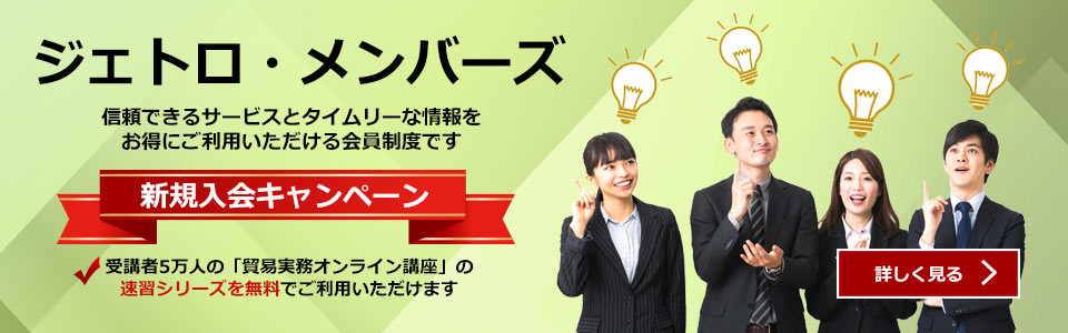 ジェトロ・メンバーズ:信頼できるサービスとタイムリーな情報をお得にご利用いただける会員制度です。新規入会キャンペーン:受講者5万人の「貿易実務オンライン講座」の速習シリーズを無料でご利用いただけます。