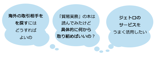 海外の取引相手を探すにはどうすればよいの？　貿易実務の本は読んでみたけど、具体的に何から取り組めばいいの？　ジェトロのサービスをうまく活用したい