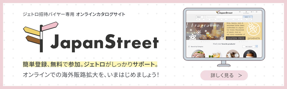 ジェトロ招待バイヤー専用 オンラインカタログサイト “Japan Street”簡単登録、無料で参加。ジェトロがしっかりサポート。オンラインでの海外販路拡大を、いまはじめましょう！ 詳しく見る
